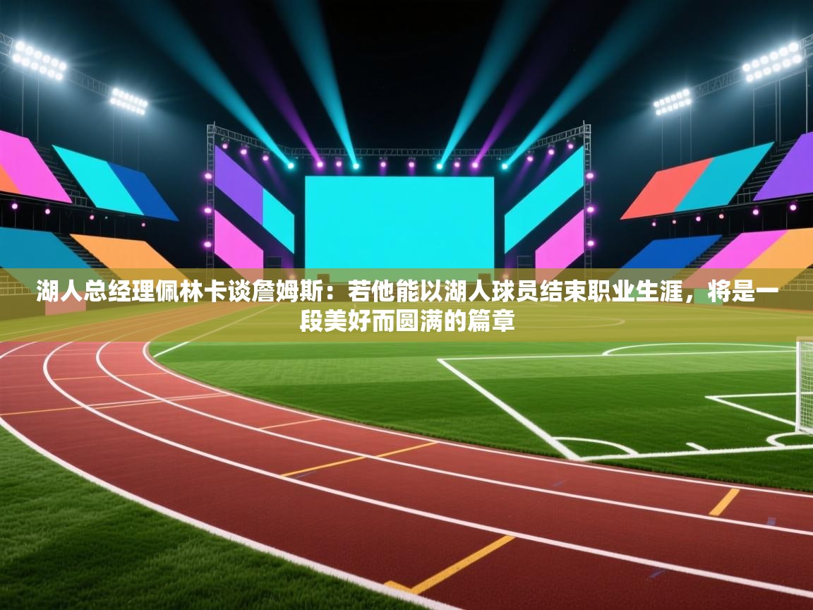 爱游戏体育直播-湖人总经理佩林卡谈詹姆斯：若他能以湖人球员结束职业生涯，将是一段美好而圆满的篇章  第1张
