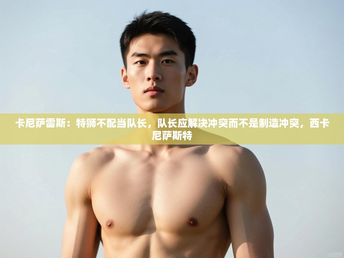 爱游戏直播-卡尼萨雷斯：特狮不配当队长，队长应解决冲突而不是制造冲突，西卡尼萨斯特  第2张