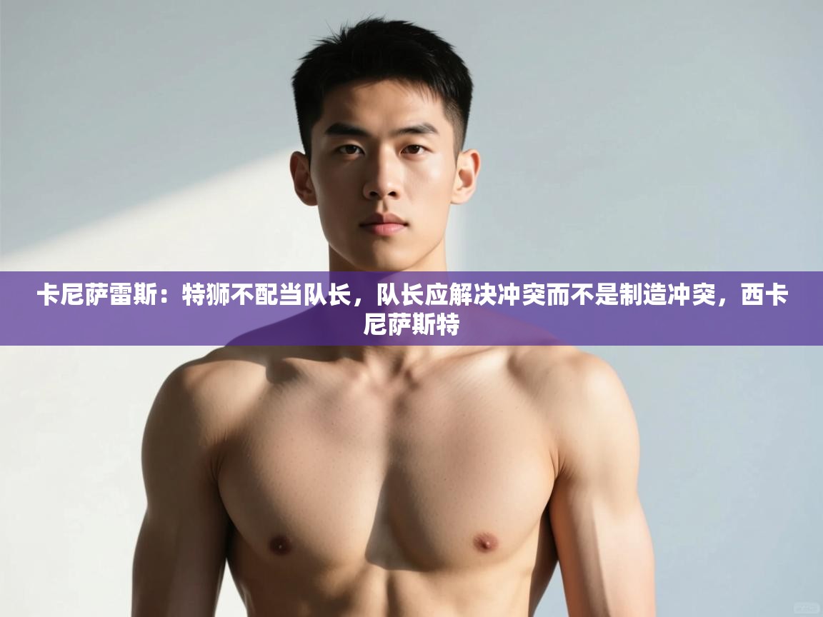 爱游戏直播-卡尼萨雷斯：特狮不配当队长，队长应解决冲突而不是制造冲突，西卡尼萨斯特  第3张