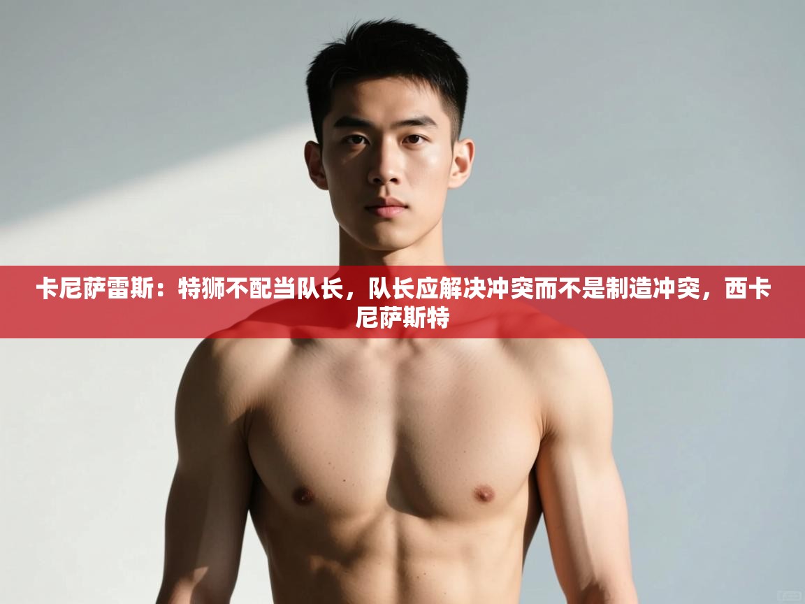 爱游戏直播-卡尼萨雷斯：特狮不配当队长，队长应解决冲突而不是制造冲突，西卡尼萨斯特  第4张