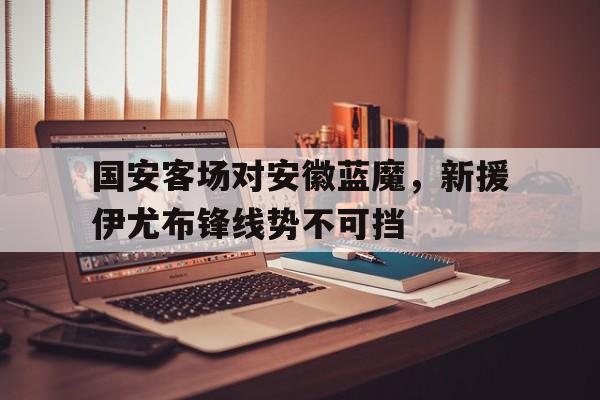 爱游戏官网平台入口-包含国安客场对安徽蓝魔，新援伊尤布锋线势不可挡的词条